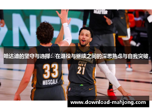 哈达迪的坚守与选择:在退役与继续之间的深思熟虑与自我突破 哈达迪的坚守与选择:在退役与继续之间的深思熟虑与自我突破