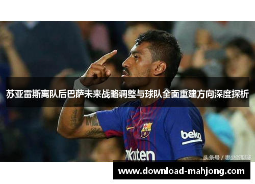 苏亚雷斯离队后巴萨未来战略调整与球队全面重建方向深度探析