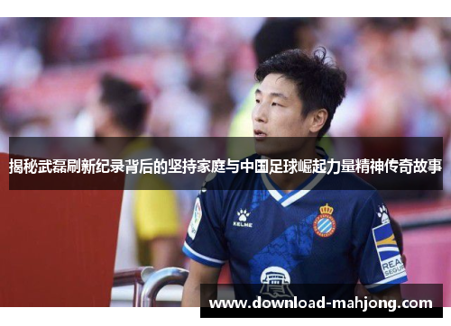 揭秘武磊刷新纪录背后的坚持家庭与中国足球崛起力量精神传奇故事
