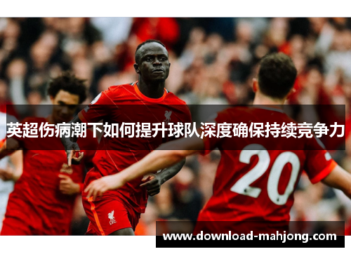 英超伤病潮下如何提升球队深度确保持续竞争力 英超伤病潮下如何提升球队深度确保持续竞争力