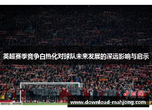 英超赛季竞争白热化对球队未来发展的深远影响与启示