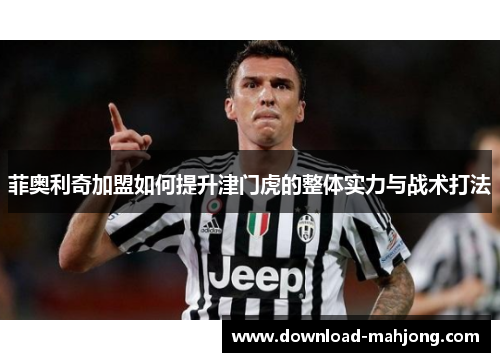 菲奥利奇加盟如何提升津门虎的整体实力与战术打法 菲奥利奇加盟如何提升津门虎的整体实力与战术打法