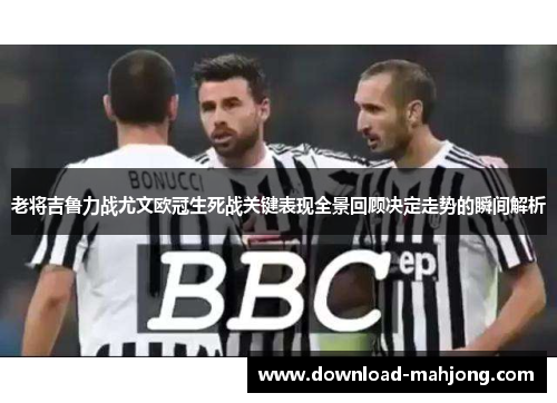 老将吉鲁力战尤文欧冠生死战关键表现全景回顾决定走势的瞬间解析