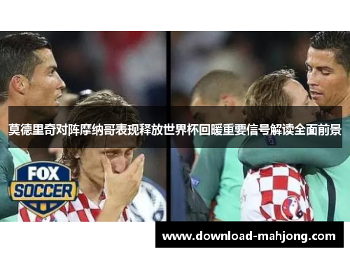 莫德里奇对阵摩纳哥表现释放世界杯回暖重要信号解读全面前景