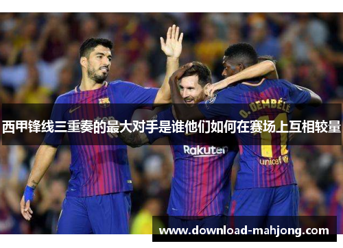 西甲锋线三重奏的最大对手是谁他们如何在赛场上互相较量 西甲锋线三重奏的最大对手是谁他们如何在赛场上互相较量