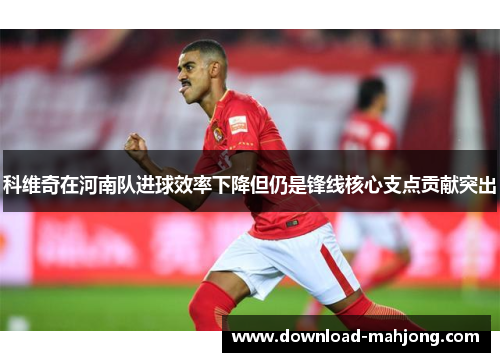 科维奇在河南队进球效率下降但仍是锋线核心支点贡献突出
