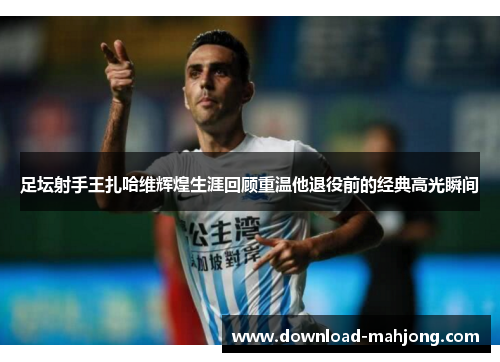 足坛射手王扎哈维辉煌生涯回顾重温他退役前的经典高光瞬间