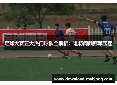足球大赛五大热门球队全解析：谁将问鼎冠军宝座