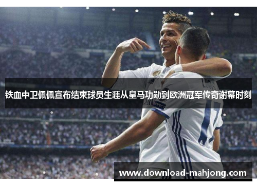铁血中卫佩佩宣布结束球员生涯从皇马功勋到欧洲冠军传奇谢幕时刻