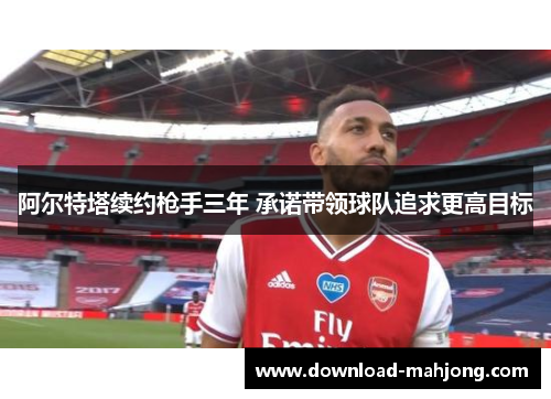 阿尔特塔续约枪手三年 承诺带领球队追求更高目标