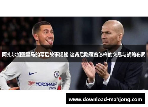 阿扎尔加盟皇马的幕后故事揭秘 这背后隐藏着怎样的交易与战略布局