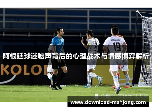 阿根廷球迷嘘声背后的心理战术与情感博弈解析