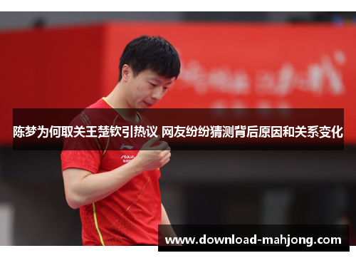 陈梦为何取关王楚钦引热议 网友纷纷猜测背后原因和关系变化