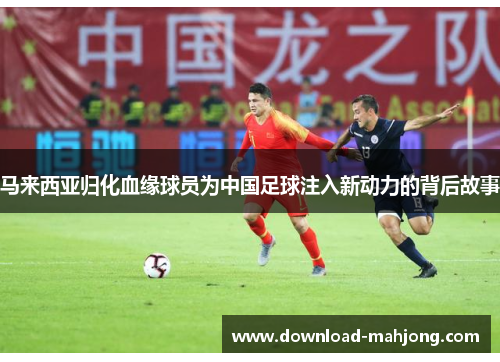 马来西亚归化血缘球员为中国足球注入新动力的背后故事