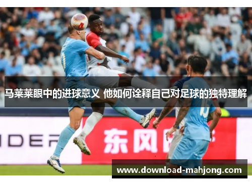 马莱莱眼中的进球意义 他如何诠释自己对足球的独特理解